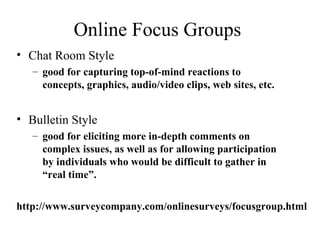 Online Focus Groups
• Chat Room Style
– good for capturing top-of-mind reactions to
concepts, graphics, audio/video clips, web sites, etc.
• Bulletin Style
– good for eliciting more in-depth comments on
complex issues, as well as for allowing participation
by individuals who would be difficult to gather in
“real time”.
http://www.surveycompany.com/onlinesurveys/focusgroup.html
 