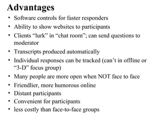 • Software controls for faster responders
• Ability to show websites to participants
• Clients “lurk” in “chat room”; can send questions to
moderator
• Transcripts produced automatically
• Individual responses can be tracked (can’t in offline or
“3-D” focus group)
• Many people are more open when NOT face to face
• Friendlier, more humorous online
• Distant participants
• Convenient for participants
• less costly than face-to-face groups
Advantages
 