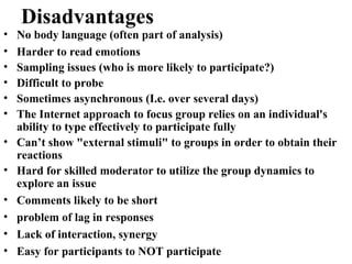 • No body language (often part of analysis)
• Harder to read emotions
• Sampling issues (who is more likely to participate?)
• Difficult to probe
• Sometimes asynchronous (I.e. over several days)
• The Internet approach to focus group relies on an individual's
ability to type effectively to participate fully
• Can’t show "external stimuli" to groups in order to obtain their
reactions
• Hard for skilled moderator to utilize the group dynamics to
explore an issue
• Comments likely to be short
• problem of lag in responses
• Lack of interaction, synergy
• Easy for participants to NOT participate
Disadvantages
 