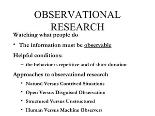 OBSERVATIONAL
RESEARCH
Watching what people do
• The information must be observable
Helpful conditions:
– the behavior is repetitive and of short duration
Approaches to observational research
• Natural Versus Contrived Situations
• Open Versus Disguised Observation
• Structured Versus Unstructured
• Human Versus Machine Observers
 