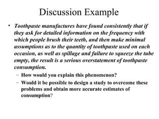 Discussion Example
• Toothpaste manufactures have found consistently that if
they ask for detailed information on the frequency with
which people brush their teeth, and then make minimal
assumptions as to the quantity of toothpaste used on each
occasion, as well as spillage and failure to squeeze the tube
empty, the result is a serious overstatement of toothpaste
consumption.
– How would you explain this phenomenon?
– Would it be possible to design a study to overcome these
problems and obtain more accurate estimates of
consumption?
 