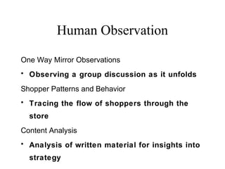 One Way Mirror Observations
• Observing a group discussion as it unfolds
Shopper Patterns and Behavior
• Tracing the flow of shoppers through the
store
Content Analysis
• Analysis of written material for insights into
strategy
Human Observation
 