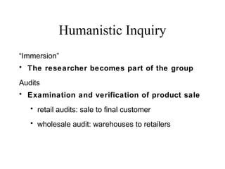 Humanistic Inquiry
“Immersion”
• The researcher becomes part of the group
Audits
• Examination and verification of product sale
• retail audits: sale to final customer
• wholesale audit: warehouses to retailers
 