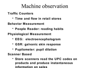 Traffic Counters
• Time and flow in retail stores
Behavior Measurement
• People Reader: reading habits
Physiological Measurement
• EEG: electroencephalogram
• GSR: galvanic skin response
• Pupilometer: pupil dilation
Scanner Based
• Store scanners read the UPC codes on
products and produce instantaneous
information on sales
Machine observation
 