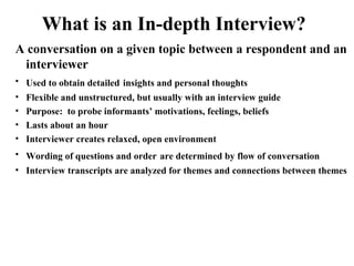 What is an In-depth Interview?
A conversation on a given topic between a respondent and an
interviewer
• Used to obtain detailed insights and personal thoughts
• Flexible and unstructured, but usually with an interview guide
• Purpose: to probe informants’ motivations, feelings, beliefs
• Lasts about an hour
• Interviewer creates relaxed, open environment
• Wording of questions and order are determined by flow of conversation
• Interview transcripts are analyzed for themes and connections between themes
 