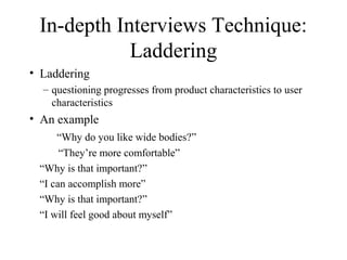 In-depth Interviews Technique:
Laddering
• Laddering
– questioning progresses from product characteristics to user
characteristics
• An example
“Why do you like wide bodies?”
“They’re more comfortable”
“Why is that important?”
“I can accomplish more”
“Why is that important?”
“I will feel good about myself”
 