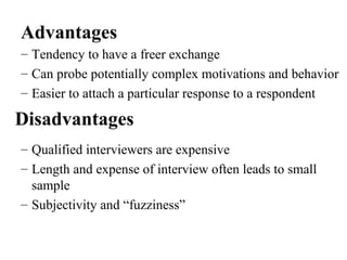 – Tendency to have a freer exchange
– Can probe potentially complex motivations and behavior
– Easier to attach a particular response to a respondent
Advantages
Disadvantages
– Qualified interviewers are expensive
– Length and expense of interview often leads to small
sample
– Subjectivity and “fuzziness”
 