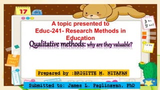 A topic presented to
Educ-241- Research Methods in
Education
Qualitative methods: why are they valuable?
Prepared by :BRIGITTE M. NITAFAN
Submitted to: James L. Paglinawan, PhD
 
