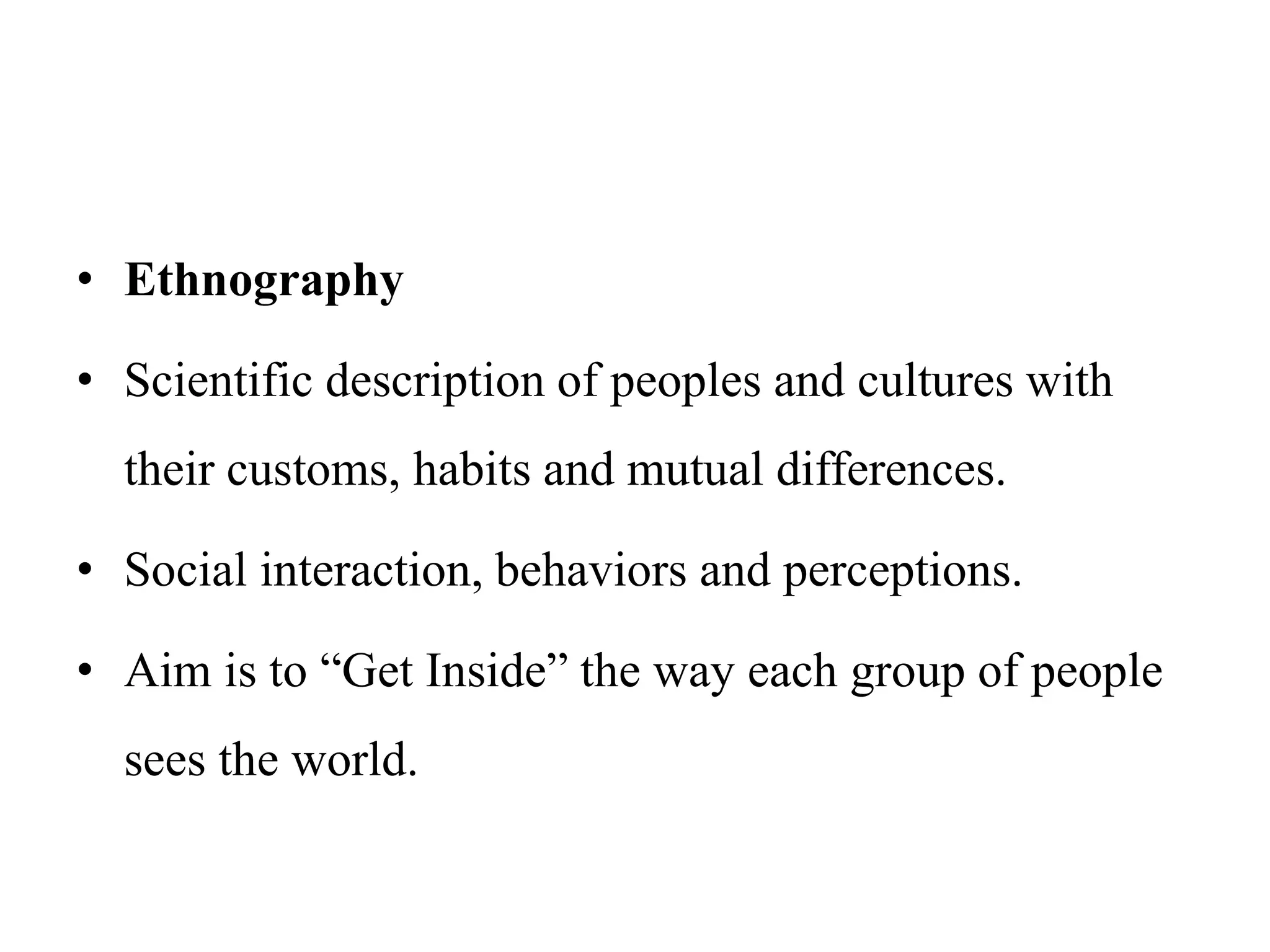 • Ethnography
• Scientific description of peoples and cultures with
their customs, habits and mutual differences.
• Social interaction, behaviors and perceptions.
• Aim is to “Get Inside” the way each group of people
sees the world.
 