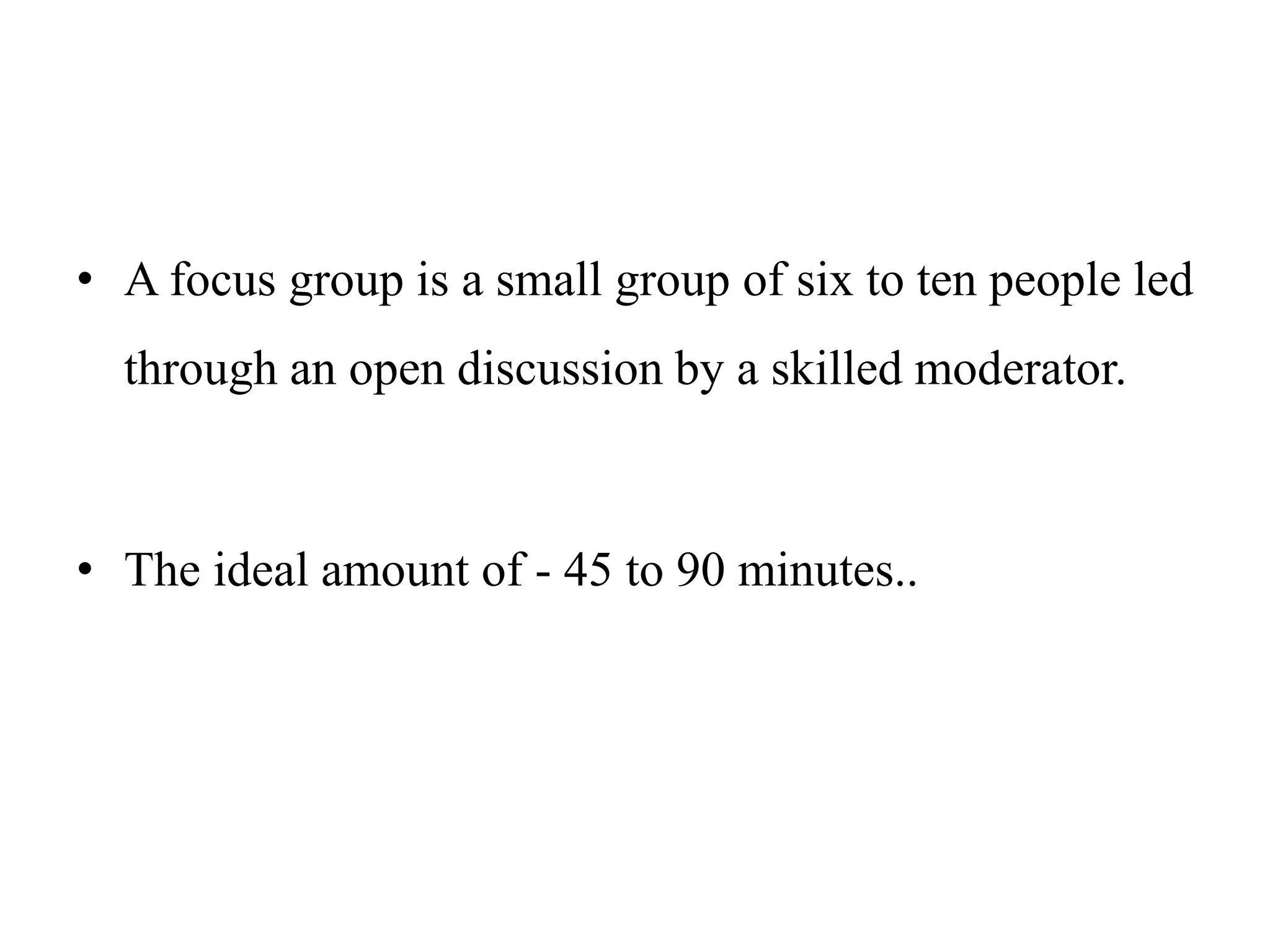 • A focus group is a small group of six to ten people led
through an open discussion by a skilled moderator.
• The ideal amount of - 45 to 90 minutes..
 