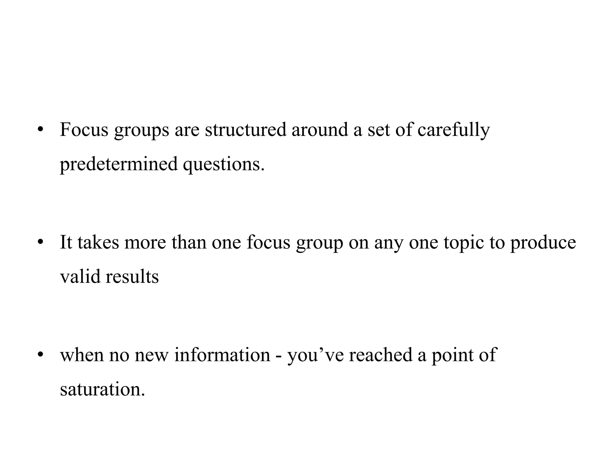 • Focus groups are structured around a set of carefully
predetermined questions.
• It takes more than one focus group on any one topic to produce
valid results
• when no new information - you’ve reached a point of
saturation.
 