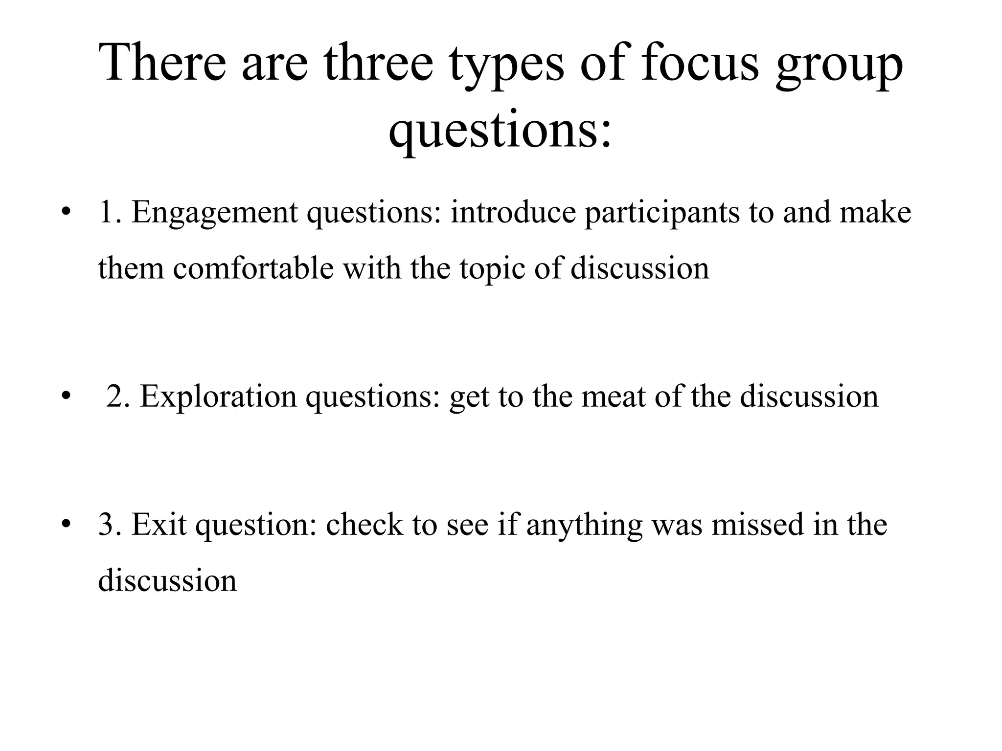 There are three types of focus group
questions:
• 1. Engagement questions: introduce participants to and make
them comfortable with the topic of discussion
• 2. Exploration questions: get to the meat of the discussion
• 3. Exit question: check to see if anything was missed in the
discussion
 