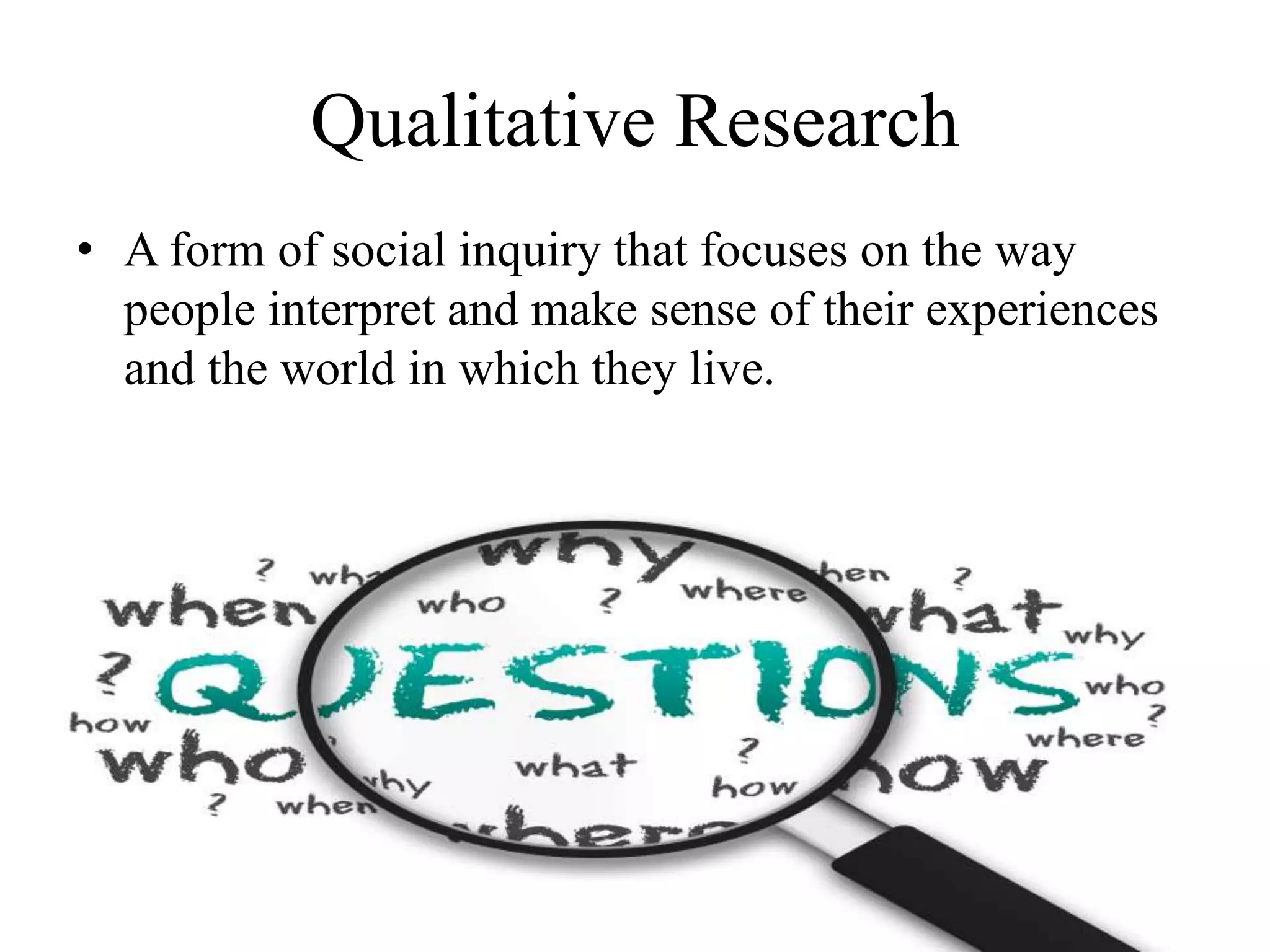 Qualitative Research
• A form of social inquiry that focuses on the way
people interpret and make sense of their experiences
and the world in which they live.
 