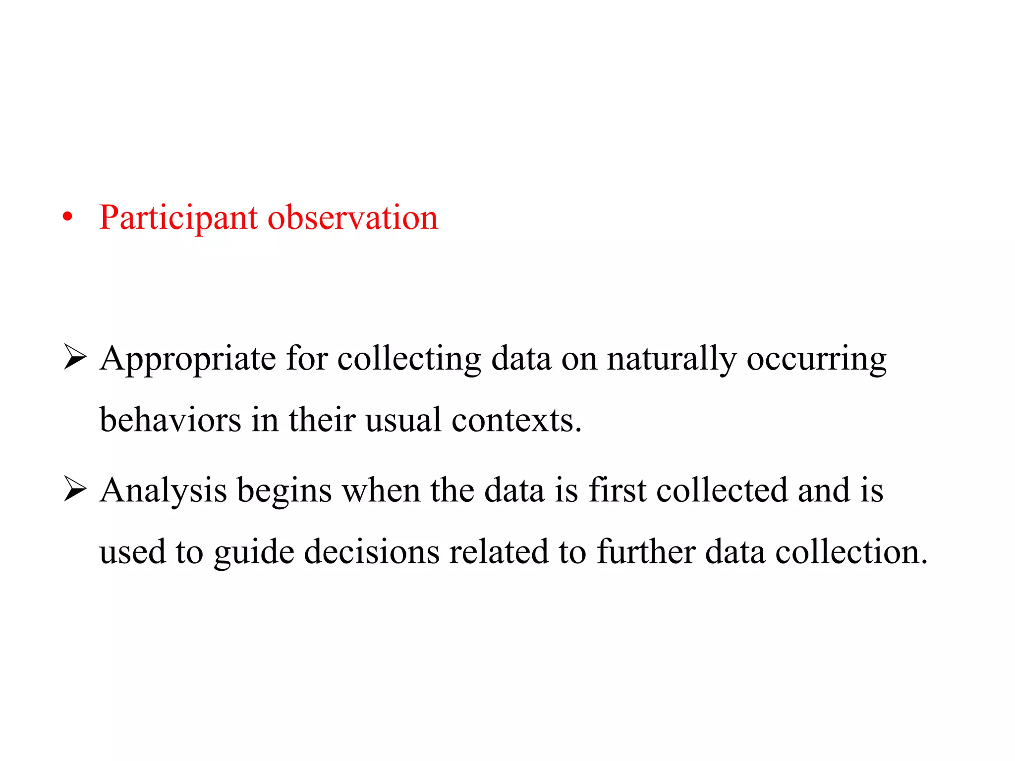 • Participant observation
 Appropriate for collecting data on naturally occurring
behaviors in their usual contexts.
 Analysis begins when the data is first collected and is
used to guide decisions related to further data collection.
 