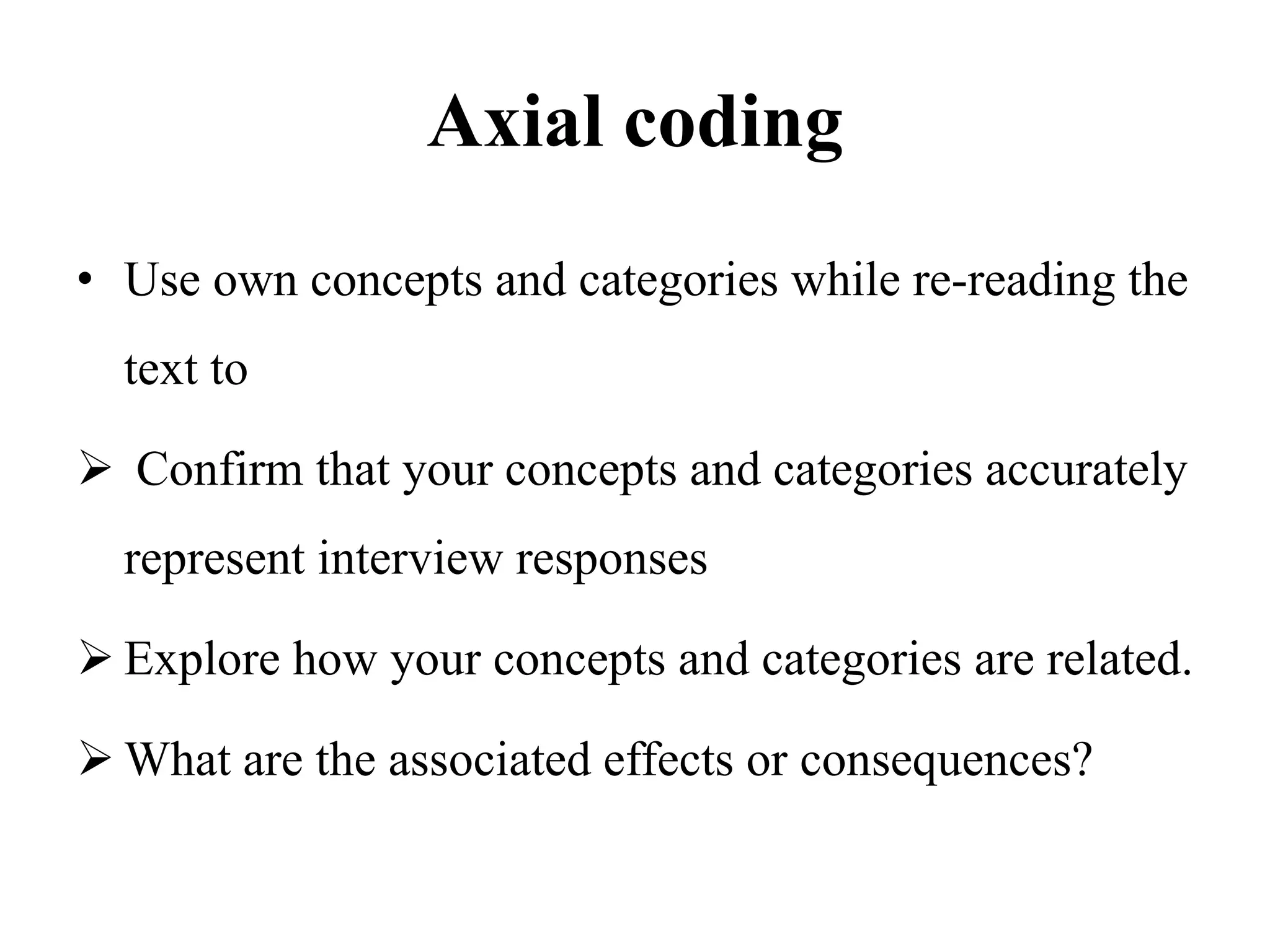 Axial coding
• Use own concepts and categories while re-reading the
text to
 Confirm that your concepts and categories accurately
represent interview responses
 Explore how your concepts and categories are related.
 What are the associated effects or consequences?
 