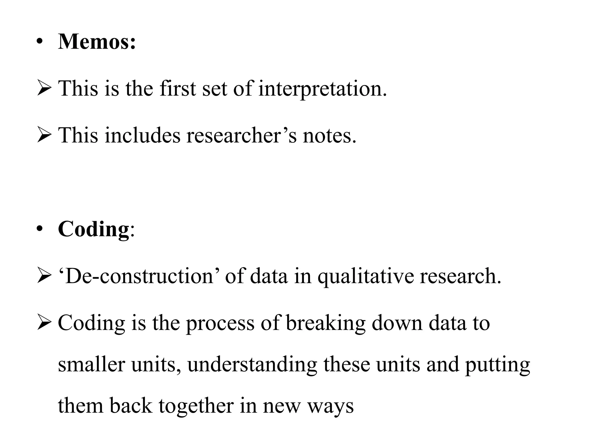 • Memos:
 This is the first set of interpretation.
 This includes researcher’s notes.
• Coding:
 ‘De-construction’ of data in qualitative research.
 Coding is the process of breaking down data to
smaller units, understanding these units and putting
them back together in new ways
 