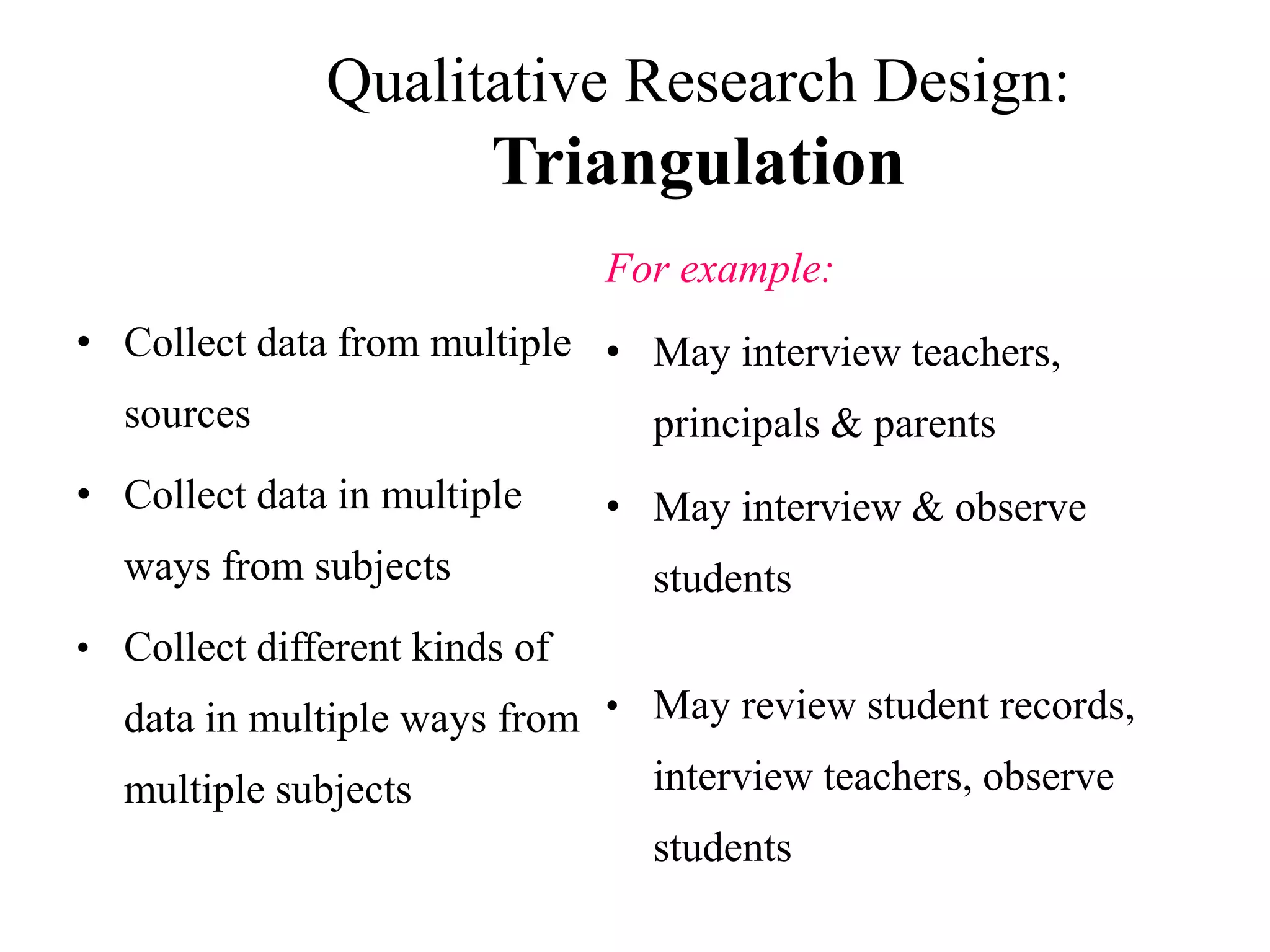 Qualitative Research Design:
Triangulation
• Collect data from multiple
sources
• Collect data in multiple
ways from subjects
• Collect different kinds of
data in multiple ways from
multiple subjects
For example:
• May interview teachers,
principals & parents
• May interview & observe
students
• May review student records,
interview teachers, observe
students
 