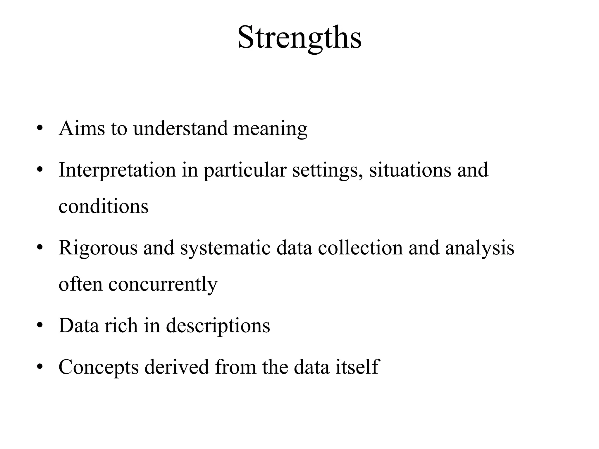 Strengths
• Aims to understand meaning
• Interpretation in particular settings, situations and
conditions
• Rigorous and systematic data collection and analysis
often concurrently
• Data rich in descriptions
• Concepts derived from the data itself
 