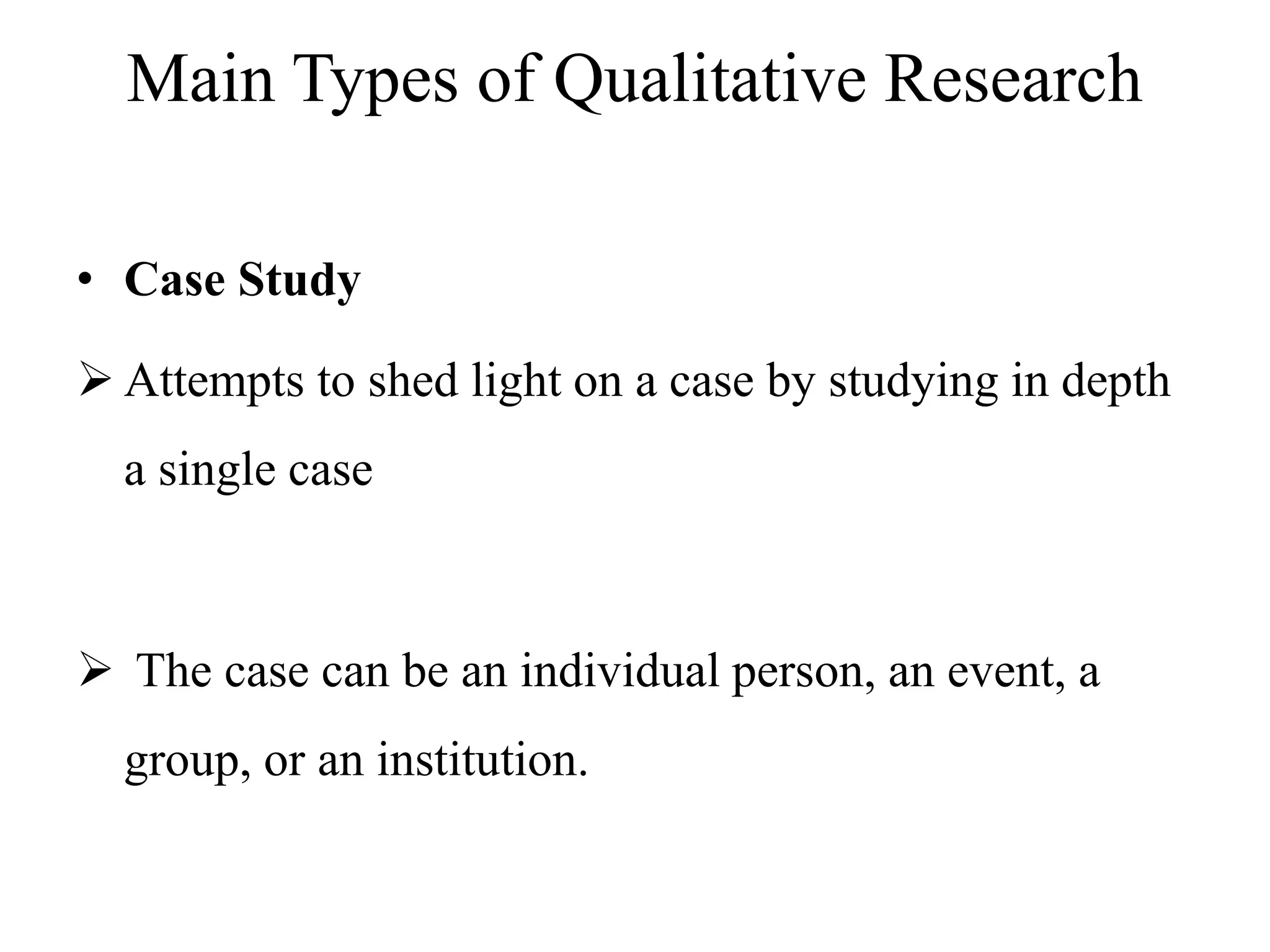 Main Types of Qualitative Research
• Case Study
 Attempts to shed light on a case by studying in depth
a single case
 The case can be an individual person, an event, a
group, or an institution.
 
