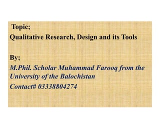 Topic;
Qualitative Research, Design and its Tools
By;
M.Phil. Scholar Muhammad Farooq from the
University of the Balochistan
Contact# 03338804274
 
