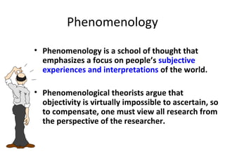 Phenomenology
• Phenomenology is a school of thought that
emphasizes a focus on people’s subjective
experiences and interpretations of the world.
• Phenomenological theorists argue that
objectivity is virtually impossible to ascertain, so
to compensate, one must view all research from
the perspective of the researcher.
 