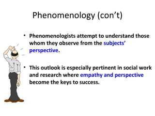 Phenomenology (con’t)
• Phenomenologists attempt to understand those
whom they observe from the subjects’
perspective.
• This outlook is especially pertinent in social work
and research where empathy and perspective
become the keys to success.
 