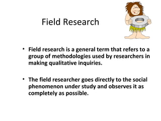 Field Research
• Field research is a general term that refers to a
group of methodologies used by researchers in
making qualitative inquiries.
• The field researcher goes directly to the social
phenomenon under study and observes it as
completely as possible.
 