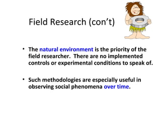 Field Research (con’t)
• The natural environment is the priority of the
field researcher. There are no implemented
controls or experimental conditions to speak of.
• Such methodologies are especially useful in
observing social phenomena over time.
 