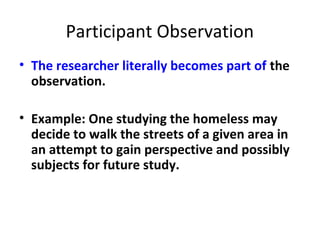 Participant Observation
• The researcher literally becomes part of the
observation.
• Example: One studying the homeless may
decide to walk the streets of a given area in
an attempt to gain perspective and possibly
subjects for future study.
 