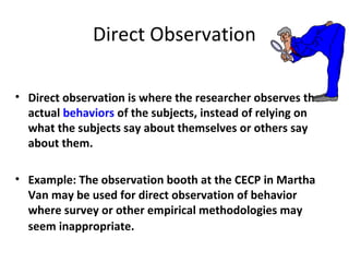 Direct Observation
• Direct observation is where the researcher observes the
actual behaviors of the subjects, instead of relying on
what the subjects say about themselves or others say
about them.
• Example: The observation booth at the CECP in Martha
Van may be used for direct observation of behavior
where survey or other empirical methodologies may
seem inappropriate.
 