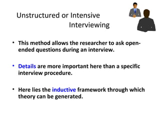 Unstructured or Intensive
Interviewing
• This method allows the researcher to ask open-
ended questions during an interview.
• Details are more important here than a specific
interview procedure.
• Here lies the inductive framework through which
theory can be generated.
 