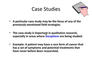 Case Studies
• A particular case study may be the focus of any of the
previously mentioned field strategies.
• The case study is important in qualitative research,
especially in areas where exceptions are being studied.
• Example: A patient may have a rare form of cancer that
has a set of symptoms and potential treatments that
have never before been researched.
 