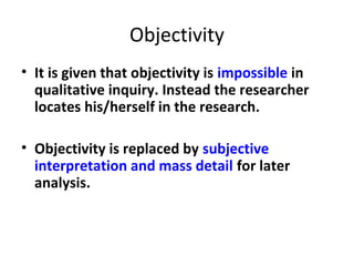 Objectivity
• It is given that objectivity is impossible in
qualitative inquiry. Instead the researcher
locates his/herself in the research.
• Objectivity is replaced by subjective
interpretation and mass detail for later
analysis.
 