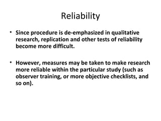 Reliability
• Since procedure is de-emphasized in qualitative
research, replication and other tests of reliability
become more difficult.
• However, measures may be taken to make research
more reliable within the particular study (such as
observer training, or more objective checklists, and
so on).
 