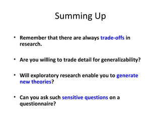 Summing Up
• Remember that there are always trade-offs in
research.
• Are you willing to trade detail for generalizability?
• Will exploratory research enable you to generate
new theories?
• Can you ask such sensitive questions on a
questionnaire?
 