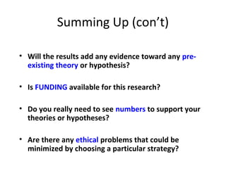 Summing Up (con’t)
• Will the results add any evidence toward any pre-
existing theory or hypothesis?
• Is FUNDING available for this research?
• Do you really need to see numbers to support your
theories or hypotheses?
• Are there any ethical problems that could be
minimized by choosing a particular strategy?
 