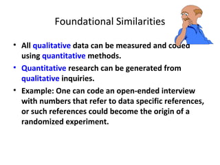 Foundational Similarities
• All qualitative data can be measured and coded
using quantitative methods.
• Quantitative research can be generated from
qualitative inquiries.
• Example: One can code an open-ended interview
with numbers that refer to data specific references,
or such references could become the origin of a
randomized experiment.
 