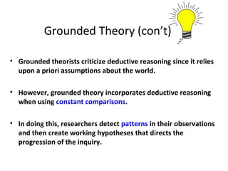 Grounded Theory (con’t)
• Grounded theorists criticize deductive reasoning since it relies
upon a priori assumptions about the world.
• However, grounded theory incorporates deductive reasoning
when using constant comparisons.
• In doing this, researchers detect patterns in their observations
and then create working hypotheses that directs the
progression of the inquiry.
 
