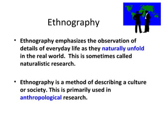 Ethnography
• Ethnography emphasizes the observation of
details of everyday life as they naturally unfold
in the real world. This is sometimes called
naturalistic research.
• Ethnography is a method of describing a culture
or society. This is primarily used in
anthropological research.
 