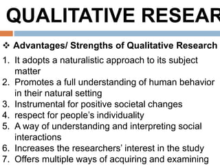 QUALITATIVE RESEAR
 Advantages/ Strengths of Qualitative Research
1. It adopts a naturalistic approach to its subject
matter
2. Promotes a full understanding of human behavior
in their natural setting
3. Instrumental for positive societal changes
4. respect for people’s individuality
5. A way of understanding and interpreting social
interactions
6. Increases the researchers’ interest in the study
7. Offers multiple ways of acquiring and examining
 