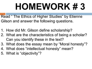 HOMEWORK # 3
Read “ The Ethics of Higher Studies” by Etienne
Gilson and answer the following questions.
1. How did Mr. Gilson define scholarship?
2. What are the characteristics of being a scholar?
Can you identify these in the text?
3. What does the essay mean by “Moral honesty”?
4. What does “intellectual honesty” mean?
5. What is “objectivity”?
 