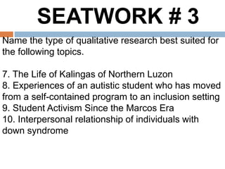 SEATWORK # 3
Name the type of qualitative research best suited for
the following topics.
7. The Life of Kalingas of Northern Luzon
8. Experiences of an autistic student who has moved
from a self-contained program to an inclusion setting
9. Student Activism Since the Marcos Era
10. Interpersonal relationship of individuals with
down syndrome
 