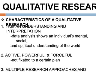 QUALITATIVE RESEAR
 CHARACTERISTICS OF A QUALITATIVE
RESEARCH1. HUMAN UNDERSTANDING AND
INTERPRETATION
-data analysis shows an individual’s mental,
social,
and spiritual understanding of the world
2. ACTIVE, POWERFUL, & FORCEFUL
-not fixated to a certain plan
3. MULTIPLE RESEARCH APPROACHES AND
 