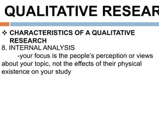 QUALITATIVE RESEAR
 CHARACTERISTICS OF A QUALITATIVE
RESEARCH
8. INTERNAL ANALYSIS
-your focus is the people’s perception or views
about your topic, not the effects of their physical
existence on your study
 