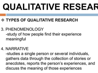 QUALITATIVE RESEAR
 TYPES OF QUALITATIVE RESEARCH
3. PHENOMENOLOGY
-study of how people find their experience
meaningful
4. NARRATIVE
-studies a single person or several individuals,
gathers data through the collection of stories or
anecdotes, reports the person’s experiences, and
discuss the meaning of those experiences
 
