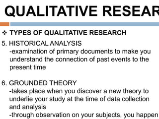 QUALITATIVE RESEAR
 TYPES OF QUALITATIVE RESEARCH
5. HISTORICAL ANALYSIS
-examination of primary documents to make you
understand the connection of past events to the
present time
6. GROUNDED THEORY
-takes place when you discover a new theory to
underlie your study at the time of data collection
and analysis
-through observation on your subjects, you happen
 