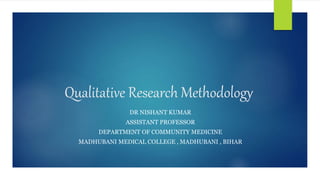 Qualitative Research Methodology
DR NISHANT KUMAR
ASSISTANT PROFESSOR
DEPARTMENT OF COMMUNITY MEDICINE
MADHUBANI MEDICAL COLLEGE , MADHUBANI , BIHAR
 