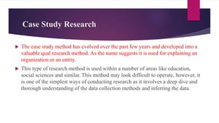 Case Study Research
 The case study method has evolved over the past few years and developed into a
valuable qual research method. As the name suggests it is used for explaining an
organization or an entity.
 This type of research method is used within a number of areas like education,
social sciences and similar. This method may look difficult to operate, however, it
is one of the simplest ways of conducting research as it involves a deep dive and
thorough understanding of the data collection methods and inferring the data.
 