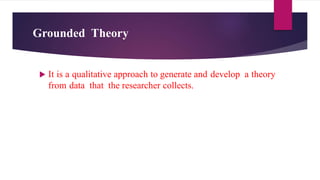 Grounded Theory
 It is a qualitative approach to generate and develop a theory
from data that the researcher collects.
 