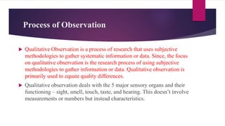 Process of Observation
 Qualitative Observation is a process of research that uses subjective
methodologies to gather systematic information or data. Since, the focus
on qualitative observation is the research process of using subjective
methodologies to gather information or data. Qualitative observation is
primarily used to equate quality differences.
 Qualitative observation deals with the 5 major sensory organs and their
functioning – sight, smell, touch, taste, and hearing. This doesn’t involve
measurements or numbers but instead characteristics.
 